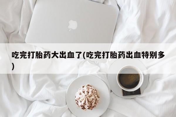 网上米非司酮片米索前列醇在线下单购买吃完打胎药大出血了(吃完打胎药出血特别多)