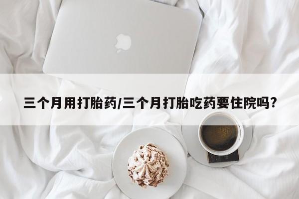 网上米非司酮片米索前列醇在线下单购买三个月用打胎药/三个月打胎吃药要住院吗?