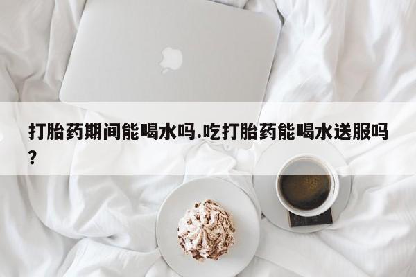 网上米非司酮片米索前列醇在线下单购买打胎药期间能喝水吗.吃打胎药能喝水送服吗？