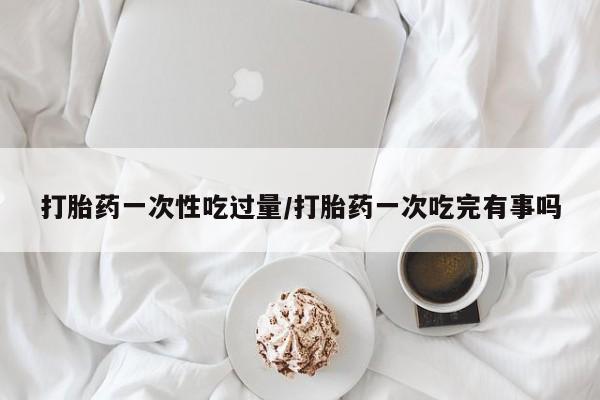 网上米非司酮片米索前列醇在线下单购买打胎药一次性吃过量/打胎药一次吃完有事吗