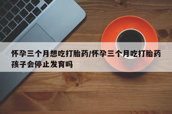 网上米非司酮片米索前列醇在线下单购买怀孕三个月想吃打胎药/怀孕三个月吃打胎药孩子会停止发育吗