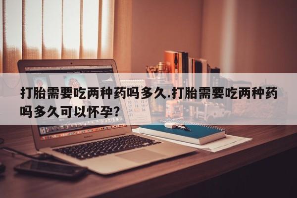 网上米非司酮片米索前列醇在线下单购买打胎需要吃两种药吗多久.打胎需要吃两种药吗多久可以怀孕？