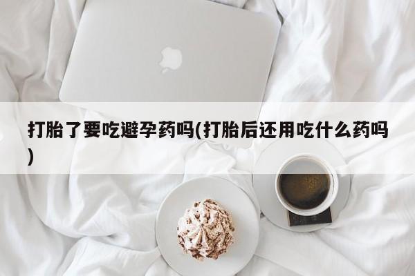 网上米非司酮片米索前列醇在线下单购买打胎了要吃避孕药吗(打胎后还用吃什么药吗)