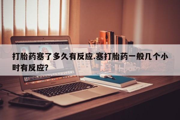 网上米非司酮片米索前列醇在线下单购买打胎药塞了多久有反应.塞打胎药一般几个小时有反应？