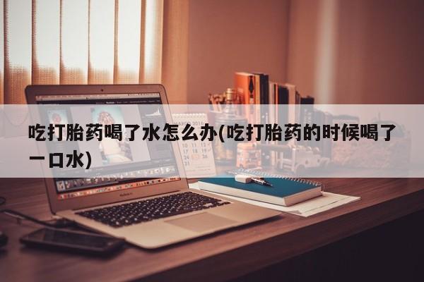 网上米非司酮片米索前列醇在线下单购买吃打胎药喝了水怎么办(吃打胎药的时候喝了一口水)