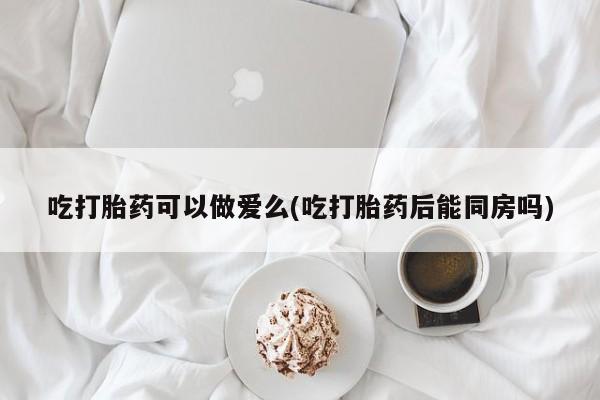 网上米非司酮片米索前列醇在线下单购买吃打胎药可以做爱么(吃打胎药后能同房吗)