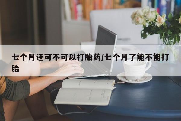 网上米非司酮片米索前列醇在线下单购买七个月还可不可以打胎药/七个月了能不能打胎