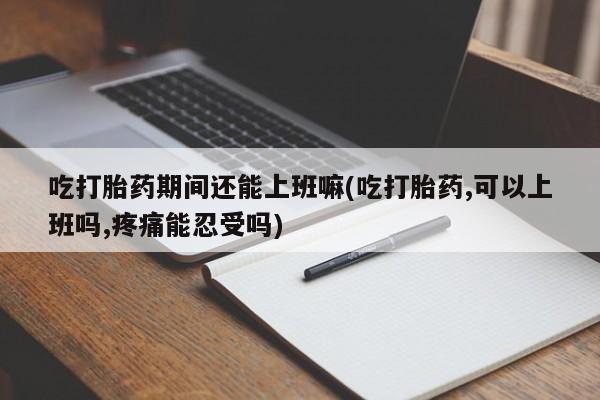 网上米非司酮片米索前列醇在线下单购买吃打胎药期间还能上班嘛(吃打胎药,可以上班吗,疼痛能忍受吗)