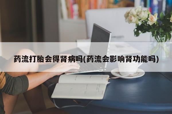 网上米非司酮片米索前列醇在线下单购买药流打胎会得肾病吗(药流会影响肾功能吗)