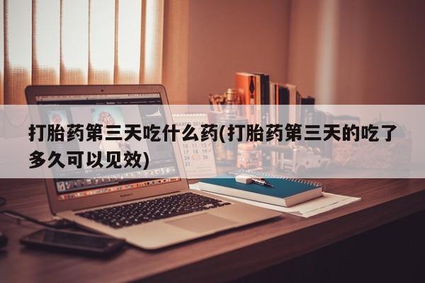 网上米非司酮片米索前列醇在线下单购买打胎药第三天吃什么药(打胎药第三天的吃了多久可以见效)