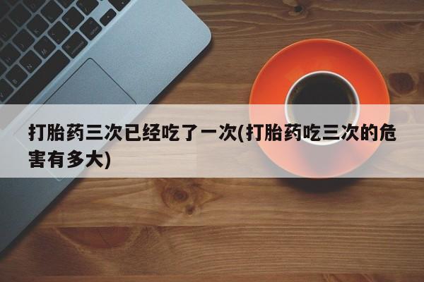 网上米非司酮片米索前列醇在线下单购买打胎药三次已经吃了一次(打胎药吃三次的危害有多大)