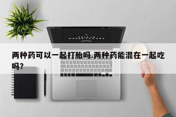 网上米非司酮片米索前列醇在线下单购买两种药可以一起打胎吗.两种药能混在一起吃吗？