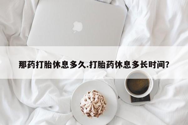 网上米非司酮片米索前列醇在线下单购买那药打胎休息多久.打胎药休息多长时间？