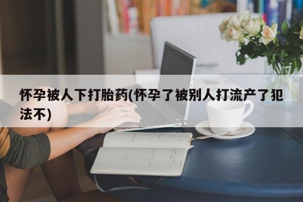 网上米非司酮片米索前列醇在线下单购买怀孕被人下打胎药(怀孕了被别人打流产了犯法不)