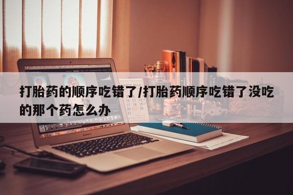 网上米非司酮片米索前列醇在线下单购买打胎药的顺序吃错了/打胎药顺序吃错了没吃的那个药怎么办
