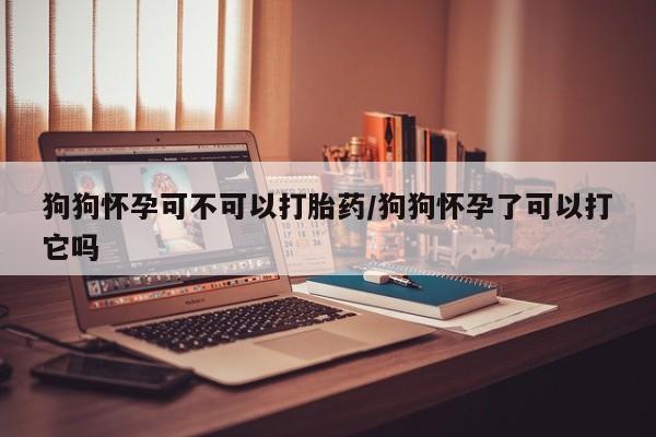 网上米非司酮片米索前列醇在线下单购买狗狗怀孕可不可以打胎药/狗狗怀孕了可以打它吗