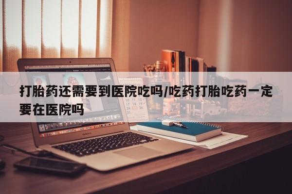 网上米非司酮片米索前列醇在线下单购买打胎药还需要到医院吃吗/吃药打胎吃药一定要在医院吗