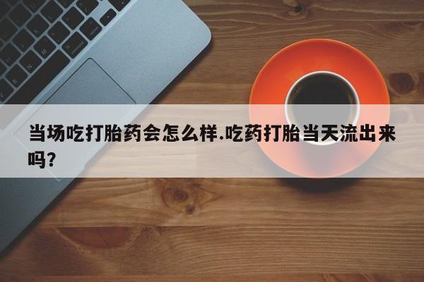 网上米非司酮片米索前列醇在线下单购买当场吃打胎药会怎么样.吃药打胎当天流出来吗？