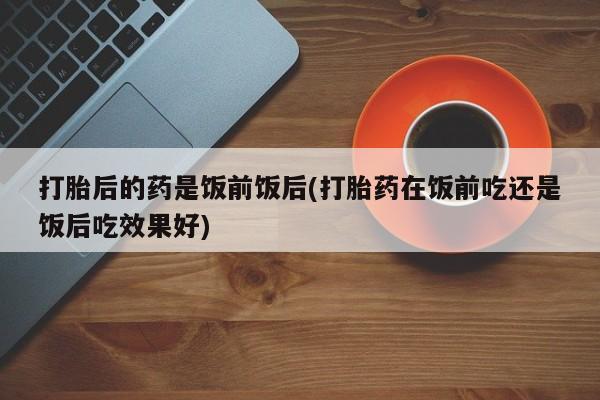 网上米非司酮片米索前列醇在线下单购买打胎后的药是饭前饭后(打胎药在饭前吃还是饭后吃效果好)