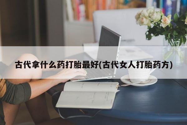 网上米非司酮片米索前列醇在线下单购买古代拿什么药打胎最好(古代女人打胎药方)