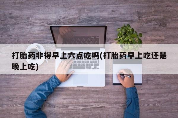 网上米非司酮片米索前列醇在线下单购买打胎药非得早上六点吃吗(打胎药早上吃还是晚上吃)