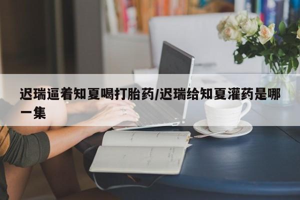 网上米非司酮片米索前列醇在线下单购买迟瑞逼着知夏喝打胎药/迟瑞给知夏灌药是哪一集