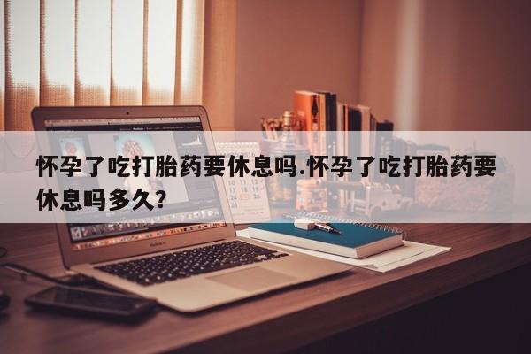 网上米非司酮片米索前列醇在线下单购买怀孕了吃打胎药要休息吗.怀孕了吃打胎药要休息吗多久？