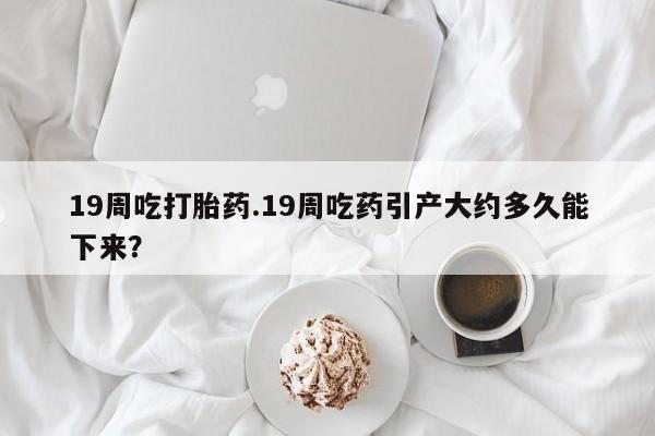 网上米非司酮片米索前列醇在线下单购买19周吃打胎药.19周吃药引产大约多久能下来？