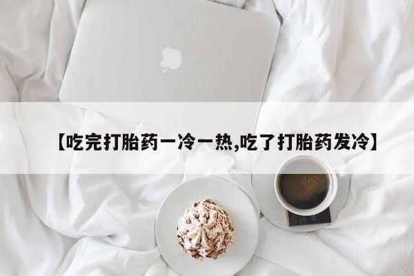 网上米非司酮片米索前列醇在线下单购买【吃完打胎药一冷一热,吃了打胎药发冷】