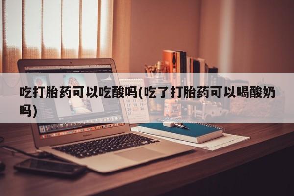 网上米非司酮片米索前列醇在线下单购买吃打胎药可以吃酸吗(吃了打胎药可以喝酸奶吗)