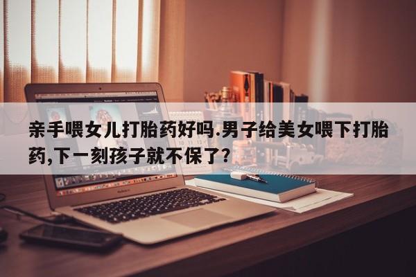 网上米非司酮片米索前列醇在线下单购买亲手喂女儿打胎药好吗.男子给美女喂下打胎药,下一刻孩子就不保了？