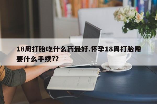 网上米非司酮片米索前列醇在线下单购买18周打胎吃什么药最好.怀孕18周打胎需要什么手续?？