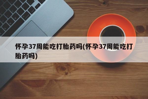 网上米非司酮片米索前列醇在线下单购买怀孕37周能吃打胎药吗(怀孕37周能吃打胎药吗)