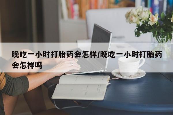 网上米非司酮片米索前列醇在线下单购买晚吃一小时打胎药会怎样/晚吃一小时打胎药会怎样吗