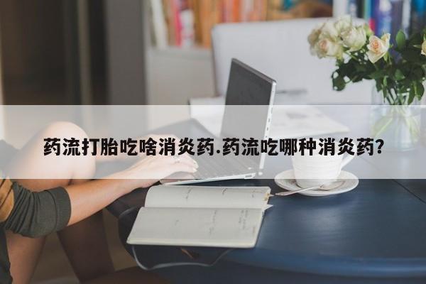 网上米非司酮片米索前列醇在线下单购买药流打胎吃啥消炎药.药流吃哪种消炎药？