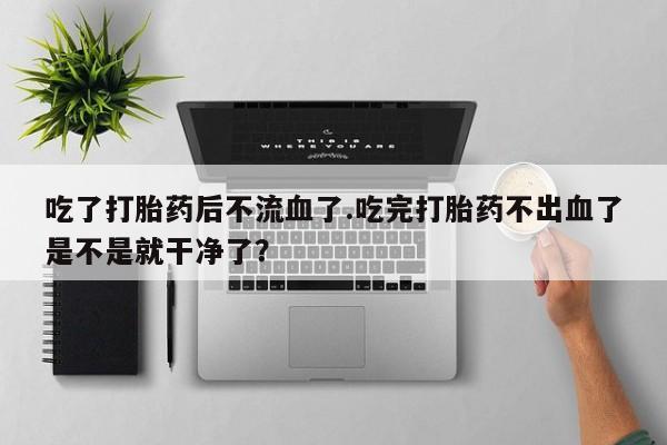 网上米非司酮片米索前列醇在线下单购买吃了打胎药后不流血了.吃完打胎药不出血了是不是就干净了?