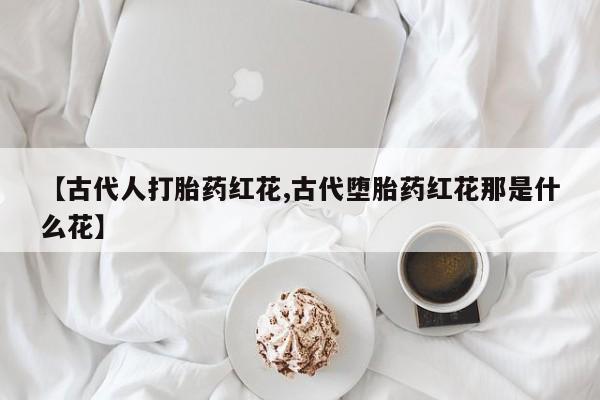 网上米非司酮片米索前列醇在线下单购买【古代人打胎药红花,古代堕胎药红花那是什么花】