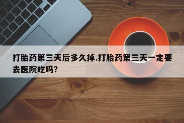 网上米非司酮片米索前列醇在线下单购买打胎药第三天后多久掉.打胎药第三天一定要去医院吃吗?