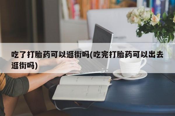 网上米非司酮片米索前列醇在线下单购买吃了打胎药可以逛街吗(吃完打胎药可以出去逛街吗)