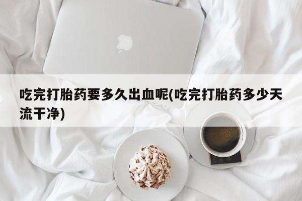 网上米非司酮片米索前列醇在线下单购买吃完打胎药要多久出血呢(吃完打胎药多少天流干净)